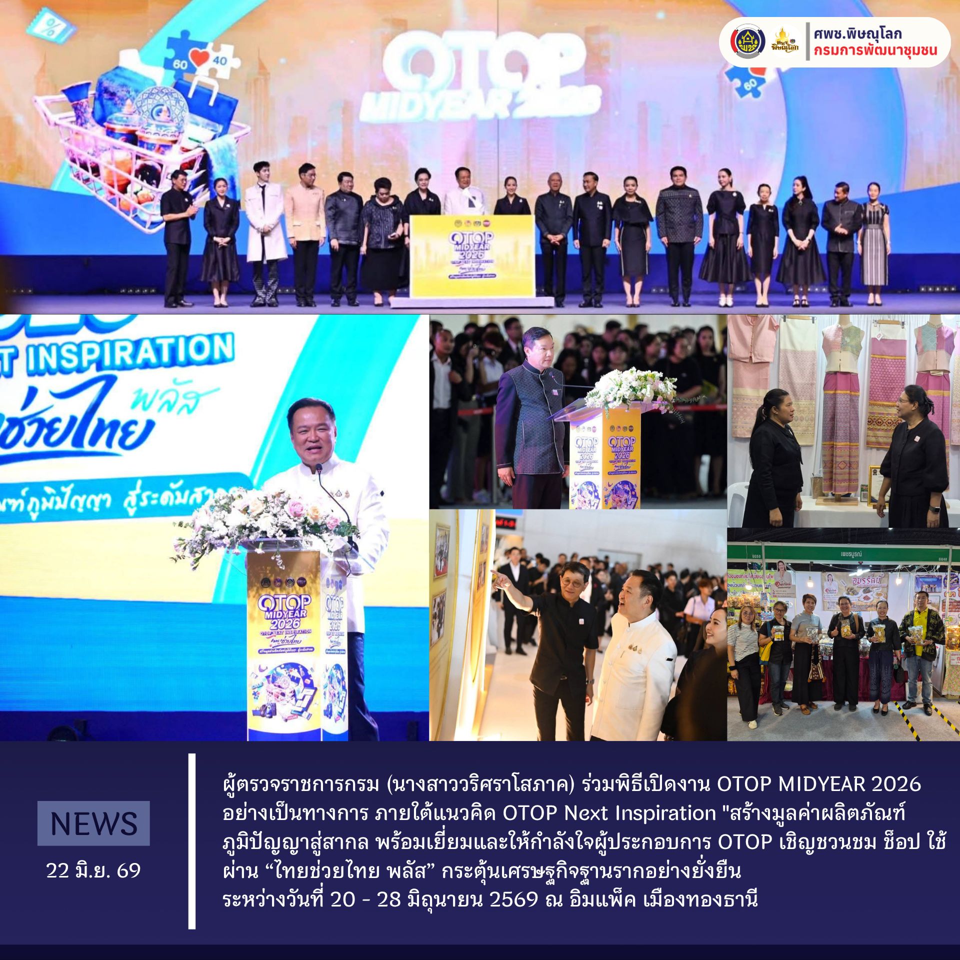 ผู้ตรวจราชการกรม (นางสาววริศราโสภาค) ร่วมพิธีเปิดงาน OTOP MIDYEAR 2026 อย่างเป็นทางการ ภายใต้แนวคิด OTOP Next Inspiration "สร้างมูลค่าผลิตภัณฑ์ภูมิปัญญาสู่สากล พร้อมเยี่ยมและให้กำลังใจผู้ประกอบการ OTOP เชิญชวนชม ช็อป ใช้ ผ่าน “ไทยช่วยไทย พลัส” กระตุ้นเศรษฐกิจฐานรากอย่างยั่งยืน ระหว่างวันที่ 20 - 28 มิถุนายน 2569 ณ อิมแพ็ค เมืองทองธานี  วันที่ 22 มิถุนายน 2569